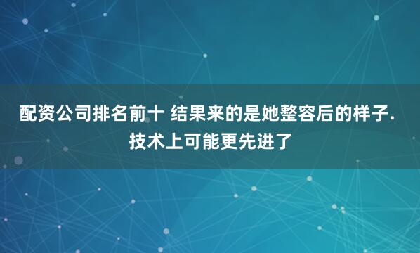 配资公司排名前十 结果来的是她整容后的样子. 技术上可能更先进了