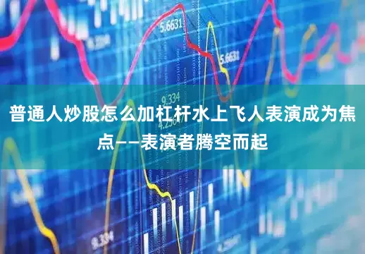 普通人炒股怎么加杠杆水上飞人表演成为焦点——表演者腾空而起