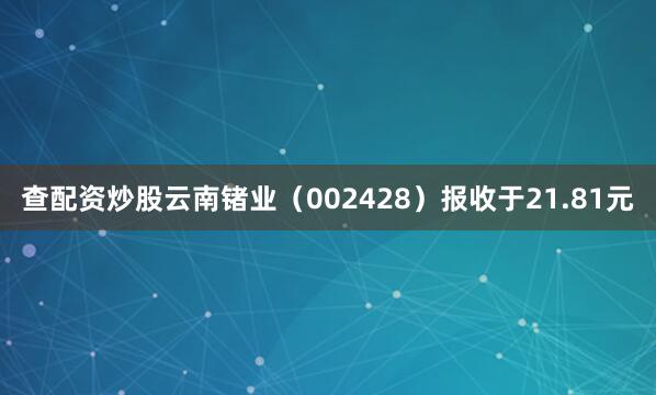 查配资炒股云南锗业（002428）报收于21.81元