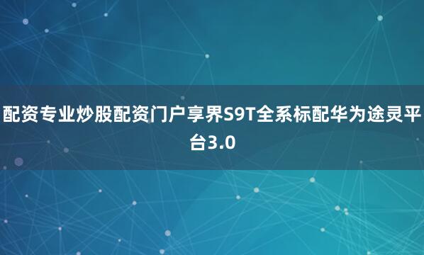 配资专业炒股配资门户享界S9T全系标配华为途灵平台3.0
