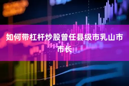 如何带杠杆炒股曾任县级市乳山市市长