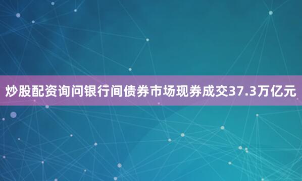炒股配资询问银行间债券市场现券成交37.3万亿元
