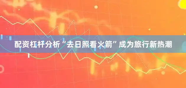 配资杠杆分析“去日照看火箭”成为旅行新热潮