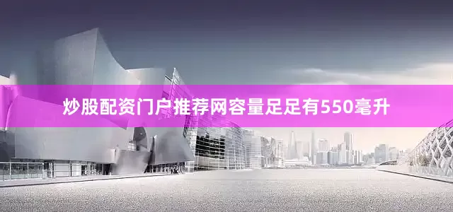 炒股配资门户推荐网容量足足有550毫升