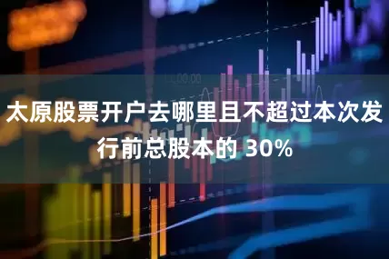 太原股票开户去哪里且不超过本次发行前总股本的 30%
