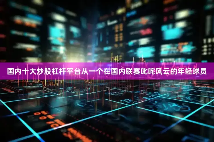 国内十大炒股杠杆平台从一个在国内联赛叱咤风云的年轻球员