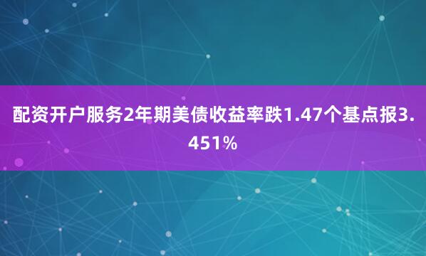 配资开户服务2年期美债收益率跌1.47个基点报3.451%