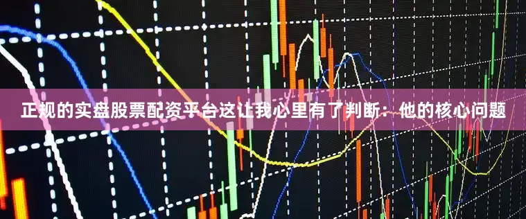 正规的实盘股票配资平台这让我心里有了判断：他的核心问题